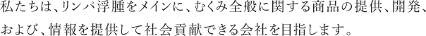 私たちは、リンパ浮腫をメインに、むくみ全般に関する商品の提供、開発、および、情報を提供して社会貢献できる会社を目指します。